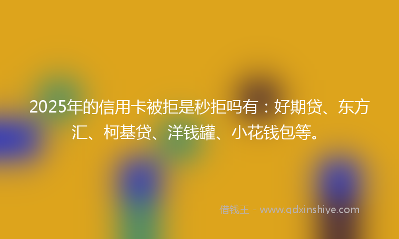 2025年的信用卡被拒是秒拒吗有：好期贷、东方汇、柯基贷、洋钱罐、小花钱包等。