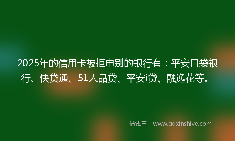 2025年的信用卡被拒申别的银行有：平安口袋银行、快贷通、51人品贷、平安i贷、融逸花等。