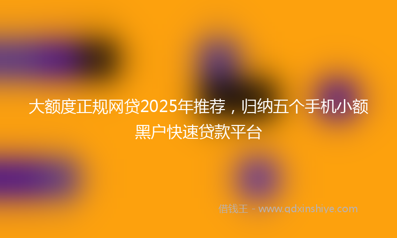 大额度正规网贷2025年推荐，归纳五个手机小额黑户快速贷款平台