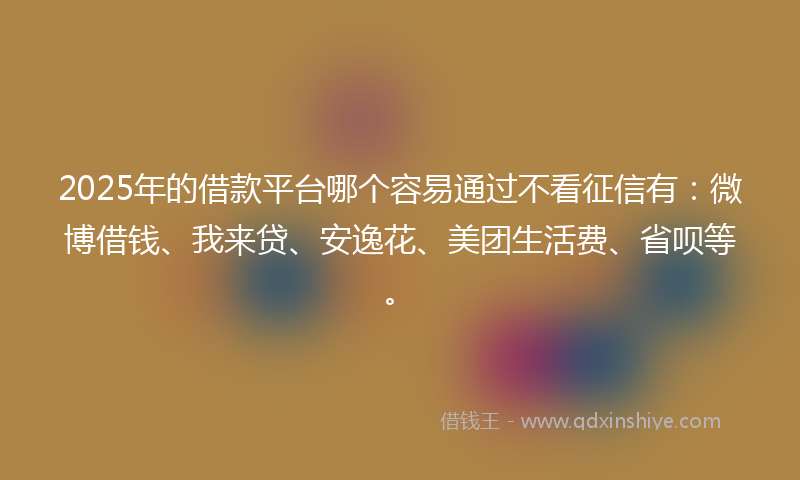 2025年的借款平台哪个容易通过不看征信有：微博借钱、我来贷、安逸花、美团生活费、省呗等。