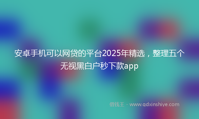 安卓手机可以网贷的平台2025年精选，整理五个无视黑白户秒下款app