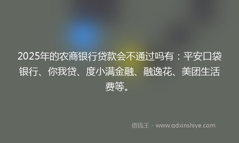 2025年的农商银行贷款会不通过吗有：平安口袋银行、你我贷、度小满金融、融逸花、美团生活费等。