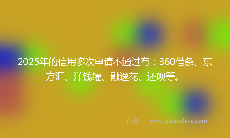 2025年的信用多次申请不通过有：360借条、东方汇、洋钱罐、融逸花、还呗等。