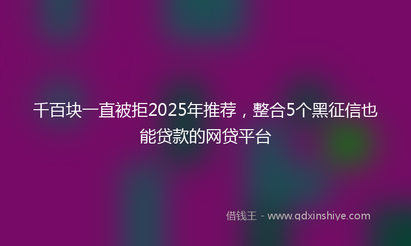 千百块一直被拒2025年推荐，整合5个黑征信也能贷款的网贷平台