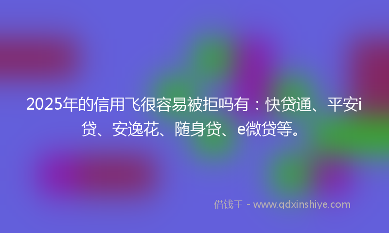 2025年的信用飞很容易被拒吗有：快贷通、平安i贷、安逸花、随身贷、e微贷等。
