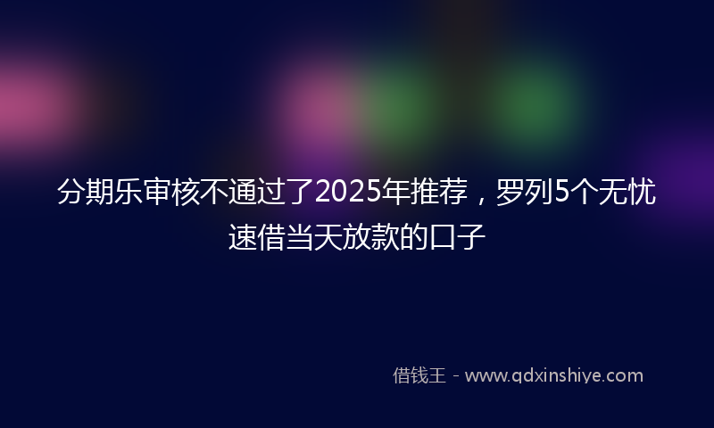分期乐审核不通过了2025年推荐，罗列5个无忧速借当天放款的口子