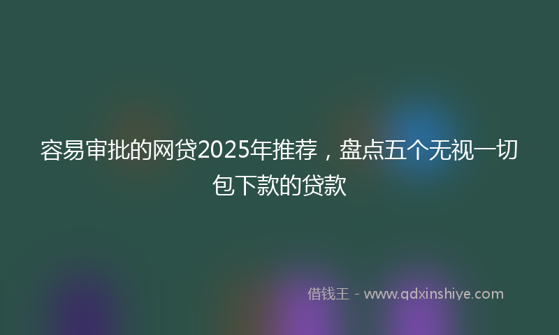 容易审批的网贷2025年推荐，盘点五个无视一切包下款的贷款