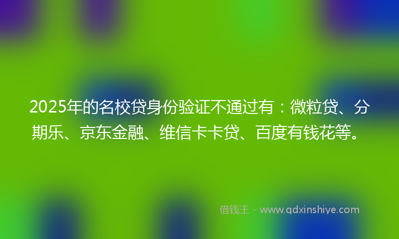2025年的名校贷身份验证不通过有：微粒贷、分期乐、京东金融、维信卡卡贷、百度有钱花等。