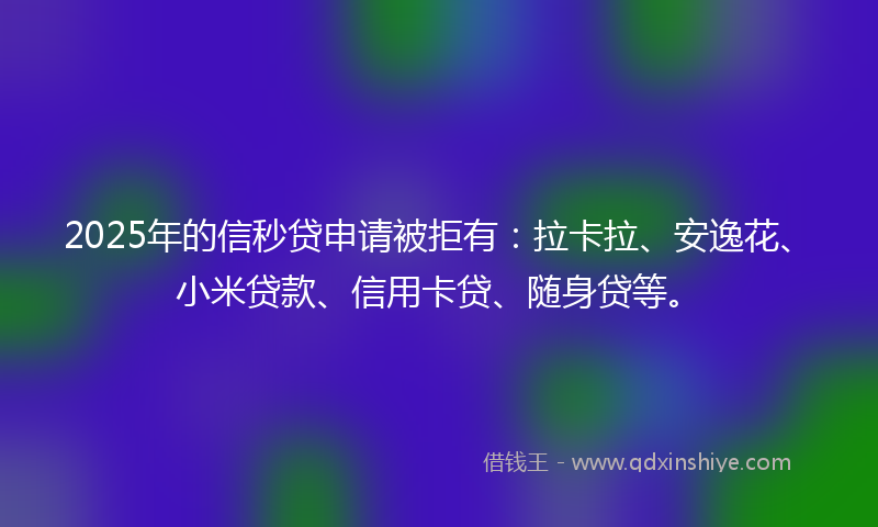 2025年的信秒贷申请被拒有：拉卡拉、安逸花、小米贷款、信用卡贷、随身贷等。