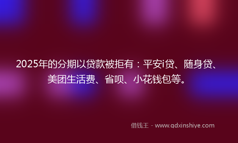 2025年的分期以贷款被拒有：平安i贷、随身贷、美团生活费、省呗、小花钱包等。