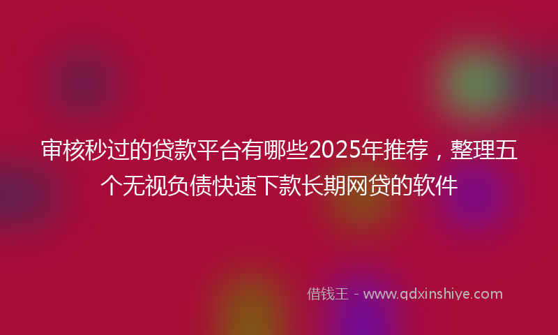 审核秒过的贷款平台有哪些2025年推荐，整理五个无视负债快速下款长期网贷的软件
