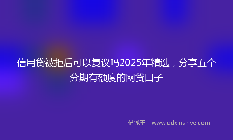 信用贷被拒后可以复议吗2025年精选，分享五个分期有额度的网贷口子
