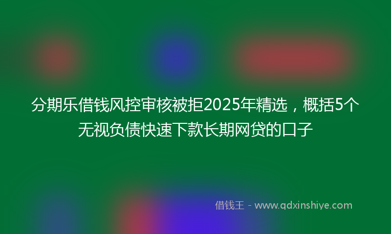 分期乐借钱风控审核被拒2025年精选，概括5个无视负债快速下款长期网贷的口子
