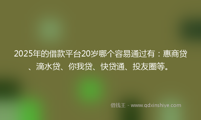 2025年的借款平台20岁哪个容易通过有：惠商贷、滴水贷、你我贷、快贷通、投友圈等。