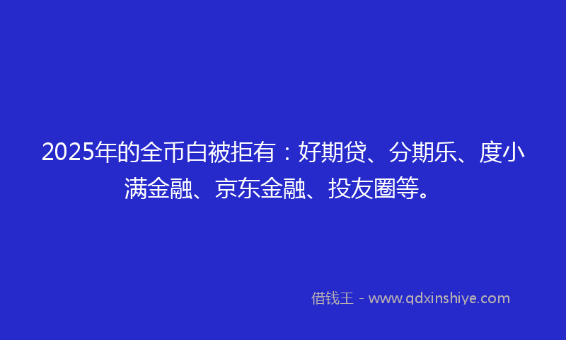 2025年的全币白被拒有：好期贷、分期乐、度小满金融、京东金融、投友圈等。