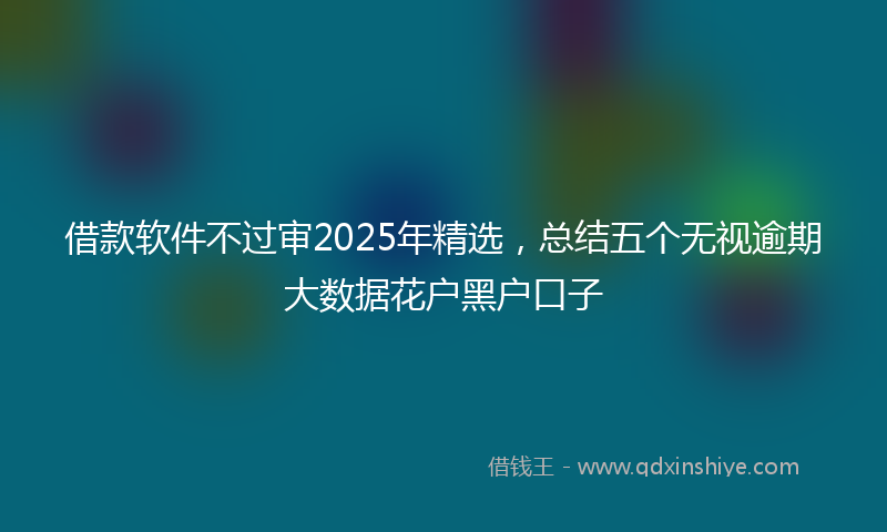借款软件不过审2025年精选，总结五个无视逾期大数据花户黑户口子