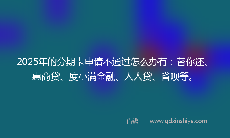 2025年的分期卡申请不通过怎么办有：替你还、惠商贷、度小满金融、人人贷、省呗等。