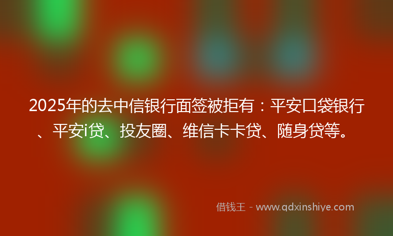 2025年的去中信银行面签被拒有：平安口袋银行、平安i贷、投友圈、维信卡卡贷、随身贷等。