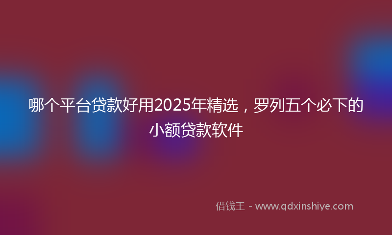 哪个平台贷款好用2025年精选，罗列五个必下的小额贷款软件