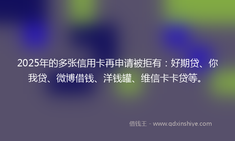 2025年的多张信用卡再申请被拒有：好期贷、你我贷、微博借钱、洋钱罐、维信卡卡贷等。