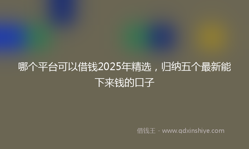 哪个平台可以借钱2025年精选，归纳五个最新能下来钱的口子