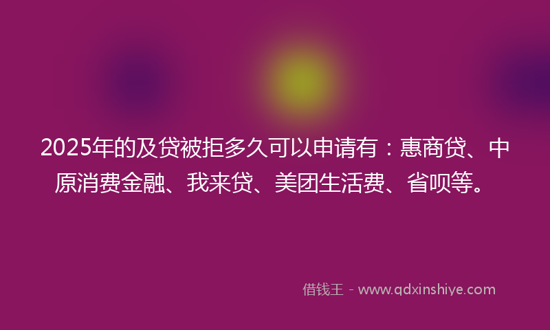 2025年的及贷被拒多久可以申请有：惠商贷、中原消费金融、我来贷、美团生活费、省呗等。