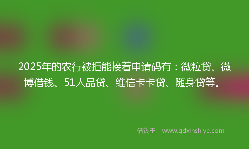 2025年的农行被拒能接着申请码有：微粒贷、微博借钱、51人品贷、维信卡卡贷、随身贷等。
