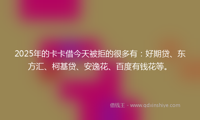 2025年的卡卡借今天被拒的很多有：好期贷、东方汇、柯基贷、安逸花、百度有钱花等。
