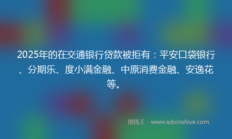 2025年的在交通银行贷款被拒有：平安口袋银行、分期乐、度小满金融、中原消费金融、安逸花等。