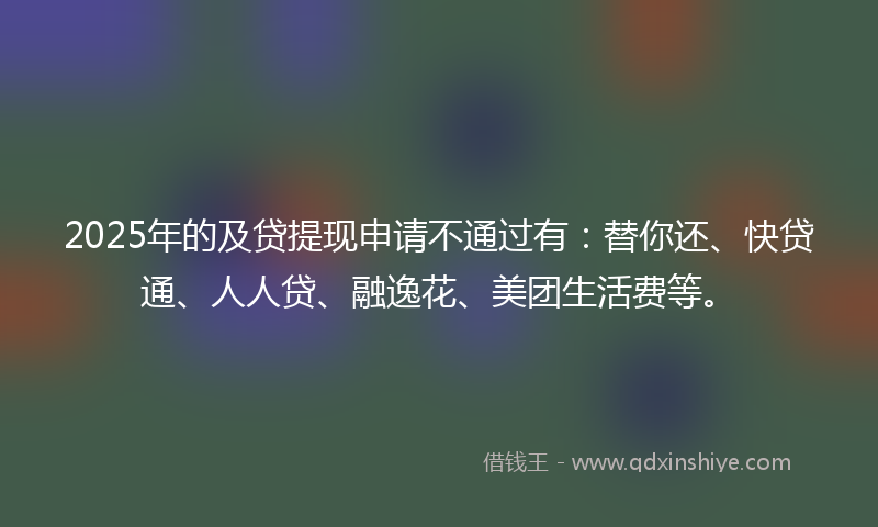 2025年的及贷提现申请不通过有：替你还、快贷通、人人贷、融逸花、美团生活费等。