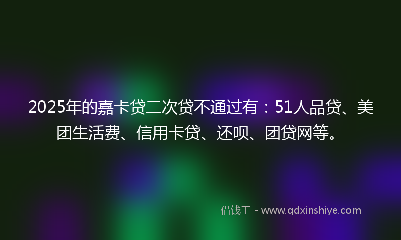 2025年的嘉卡贷二次贷不通过有：51人品贷、美团生活费、信用卡贷、还呗、团贷网等。