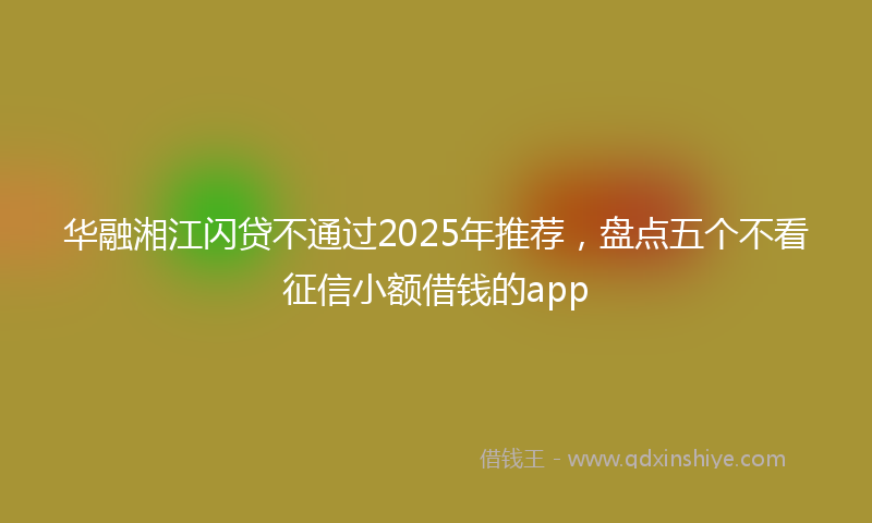 华融湘江闪贷不通过2025年推荐，盘点五个不看征信小额借钱的app