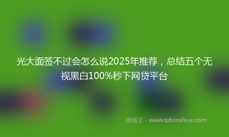 光大面签不过会怎么说2025年推荐，总结五个无视黑白100%秒下网贷平台