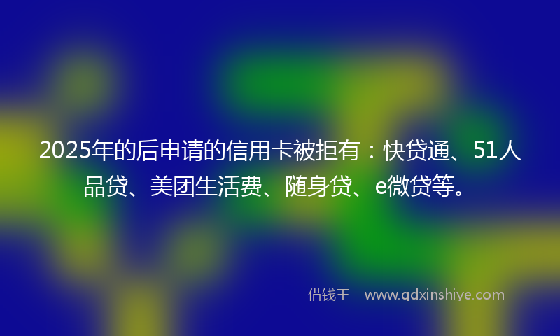 2025年的后申请的信用卡被拒有：快贷通、51人品贷、美团生活费、随身贷、e微贷等。
