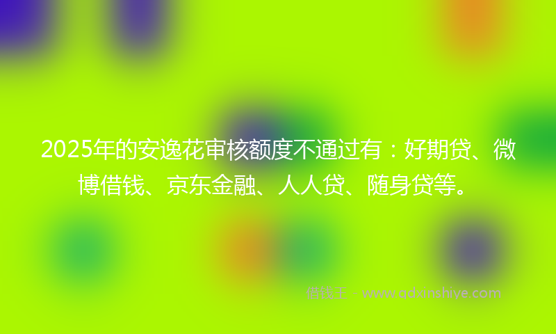 2025年的安逸花审核额度不通过有：好期贷、微博借钱、京东金融、人人贷、随身贷等。
