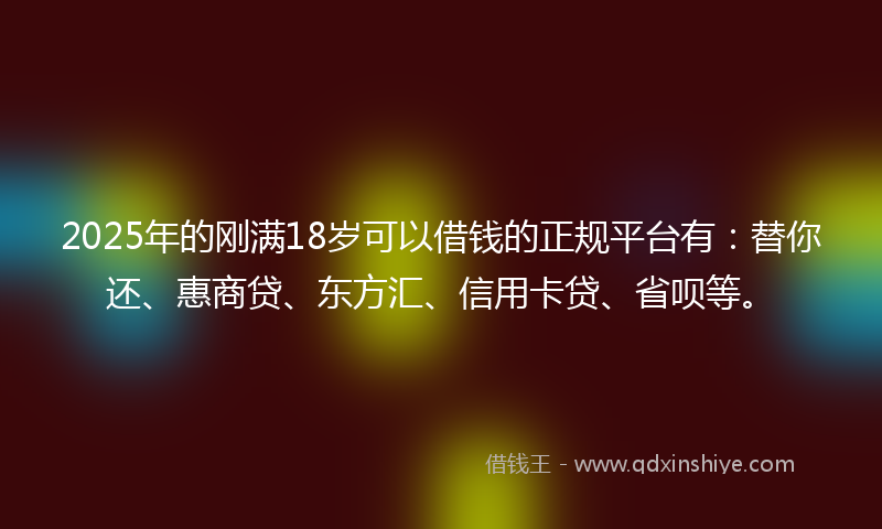 2025年的刚满18岁可以借钱的正规平台有：替你还、惠商贷、东方汇、信用卡贷、省呗等。
