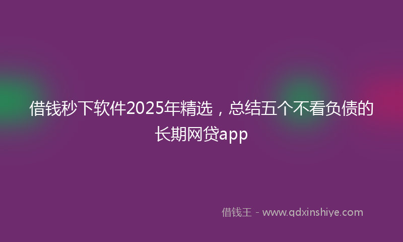 借钱秒下软件2025年精选，总结五个不看负债的长期网贷app