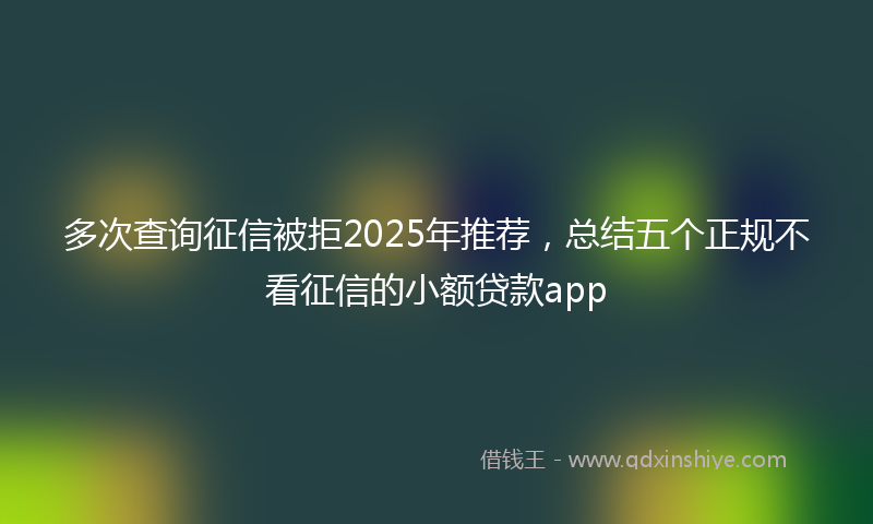 多次查询征信被拒2025年推荐，总结五个正规不看征信的小额贷款app