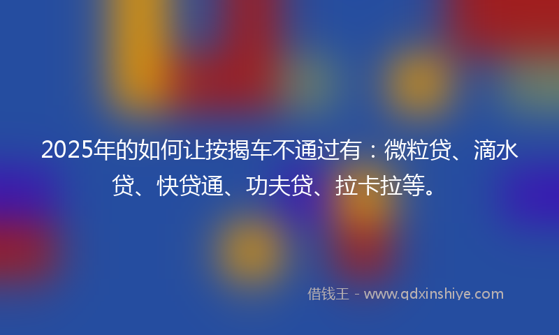 2025年的如何让按揭车不通过有：微粒贷、滴水贷、快贷通、功夫贷、拉卡拉等。