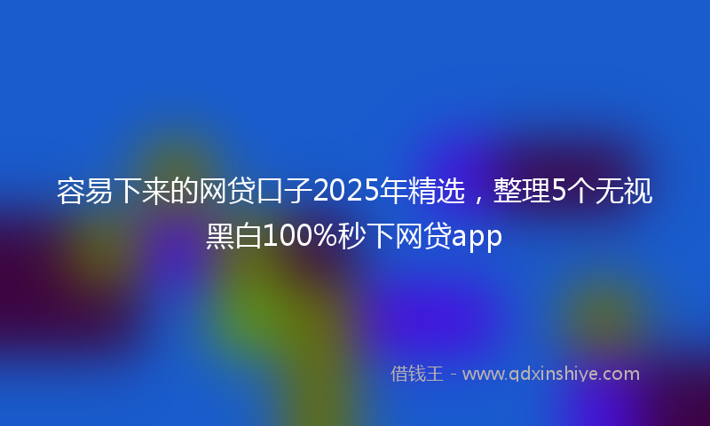 容易下来的网贷口子2025年精选，整理5个无视黑白100%秒下网贷app