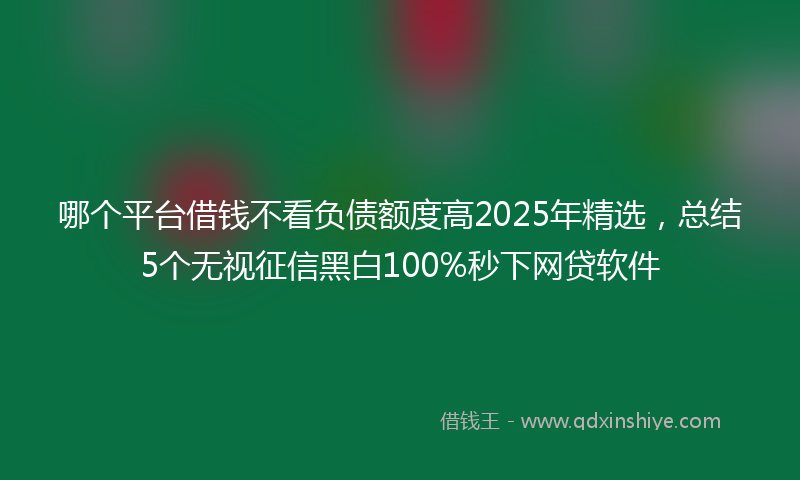 哪个平台借钱不看负债额度高2025年精选，总结5个无视征信黑白100%秒下网贷软件