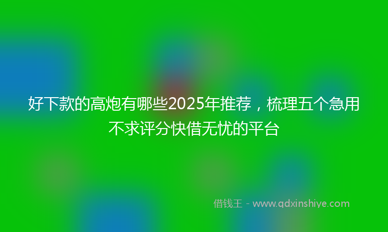 好下款的高炮有哪些2025年推荐，梳理五个急用不求评分快借无忧的平台