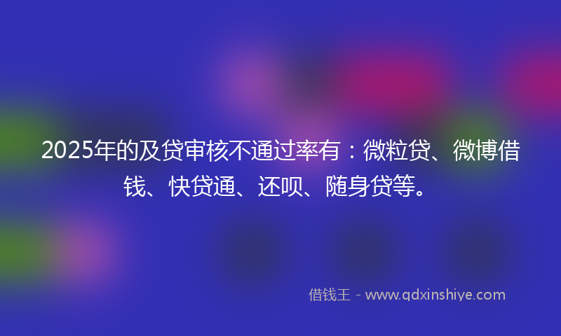 2025年的及贷审核不通过率有：微粒贷、微博借钱、快贷通、还呗、随身贷等。