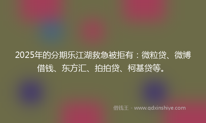 2025年的分期乐江湖救急被拒有：微粒贷、微博借钱、东方汇、拍拍贷、柯基贷等。