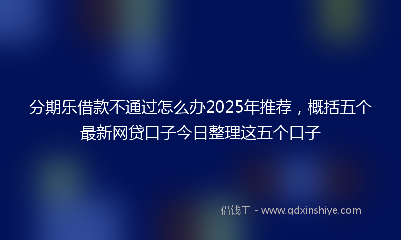 分期乐借款不通过怎么办2025年推荐，概括五个最新网贷口子今日整理这五个口子