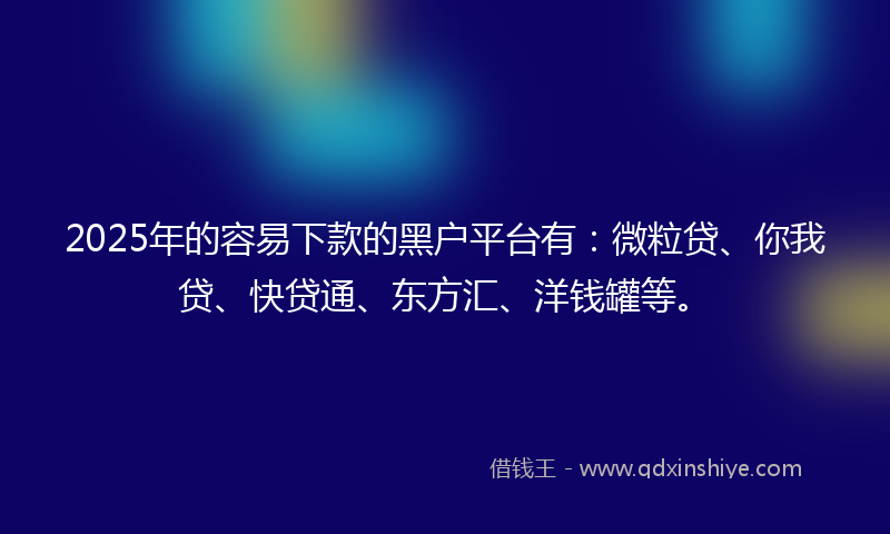 2025年的容易下款的黑户平台有：微粒贷、你我贷、快贷通、东方汇、洋钱罐等。