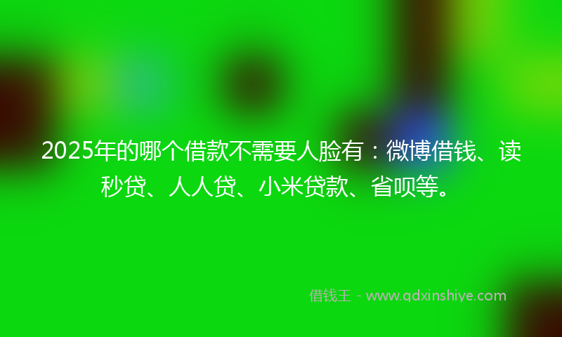 2025年的哪个借款不需要人脸有：微博借钱、读秒贷、人人贷、小米贷款、省呗等。