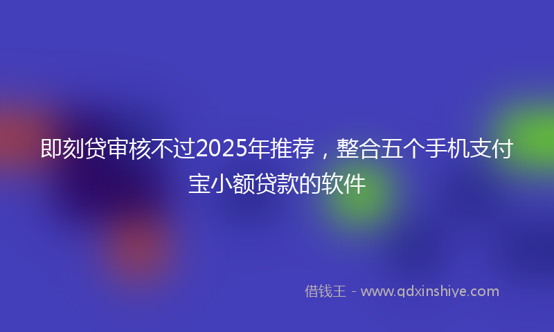 即刻贷审核不过2025年推荐，整合五个手机支付宝小额贷款的软件