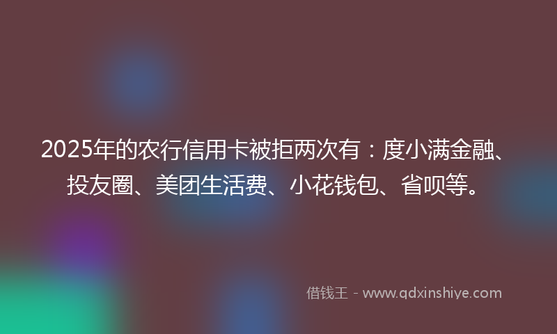 2025年的农行信用卡被拒两次有：度小满金融、投友圈、美团生活费、小花钱包、省呗等。
