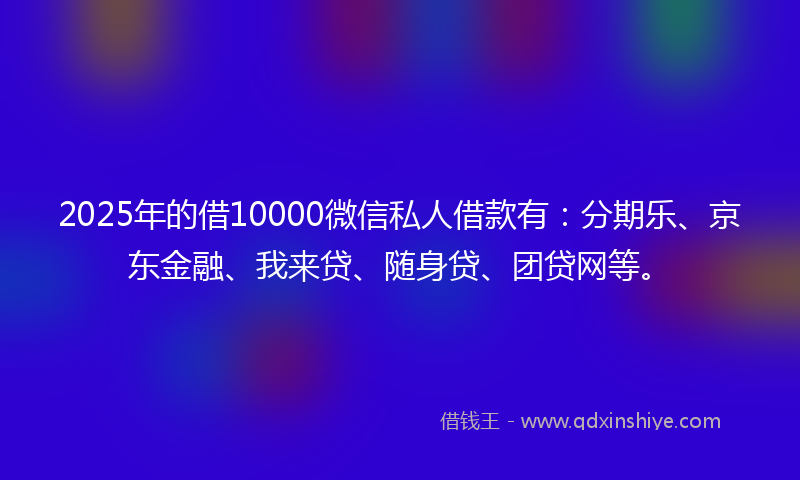 2025年的借10000微信私人借款有：分期乐、京东金融、我来贷、随身贷、团贷网等。